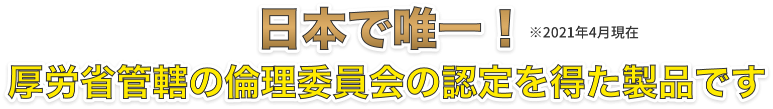 日本で唯一！厚労省管轄の倫理委員会の認定を得た製品です。